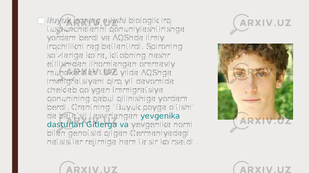 ■ Buyuk irqning o&#39;tishi  biologik irq tushunchalarini qonuniylashtirishga yordam berdi va AQShda ilmiy irqchilikni rag&#39;batlantirdi. Spironing so&#39;zlariga ko&#39;ra, kitobning nashr etilishidan ilhomlangan ommaviy munozaralar 1924 yilda AQShga immigratsiyani qirq yil davomida cheklab qo&#39;ygan Immigratsiya qonunining qabul qilinishiga yordam berdi. Grantning &#34;Buyuk poyga o&#39;tishi&#34; da batafsil tasvirlangan  yevgenika dasturlari Gitlerga va   yevgenika  nomi bilan genotsid qilgan Germaniyadagi natsistlar rejimiga ham ta&#39;sir ko&#39;rsatdi . 