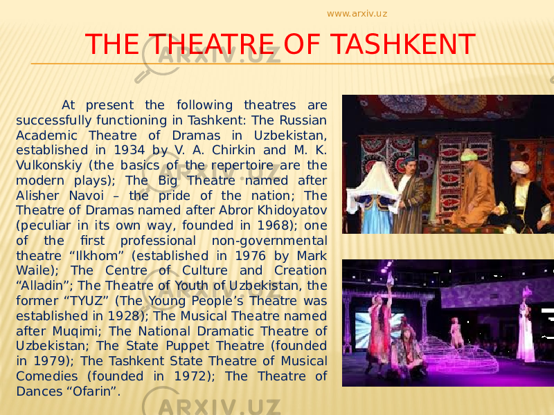 THE THEATRE OF TASHKENT At present the following theatres are successfully functioning in Tashkent: The Russian Academic Theatre of Dramas in Uzbekistan, established in 1934 by V. A. Chirkin and M. K. Vulkonskiy (the basics of the repertoire are the modern plays); The Big Theatre named after Alisher Navoi – the pride of the nation; The Theatre of Dramas named after Abror Khidoyatov (peculiar in its own way, founded in 1968); one of the first professional non-governmental theatre “Ilkhom” (established in 1976 by Mark Waile); The Centre of Culture and Creation “Alladin”; The Theatre of Youth of Uzbekistan, the former “TYUZ” (The Young People’s Theatre was established in 1928); The Musical Theatre named after Muqimi; The National Dramatic Theatre of Uzbekistan; The State Puppet Theatre (founded in 1979); The Tashkent State Theatre of Musical Comedies (founded in 1972); The Theatre of Dances “Ofarin”. www.arxiv.uz 