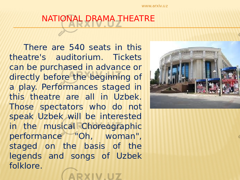  NATIONAL DRAMA THEATRE There are 540 seats in this theatre&#39;s auditorium. Tickets can be purchased in advance or directly before the beginning of a play. Performances staged in this theatre are all in Uzbek. Those spectators who do not speak Uzbek will be interested in the musical Choreographic performance &#34;Oh, woman&#34;, staged on the basis of the legends and songs of Uzbek folklore. www.arxiv.uz 