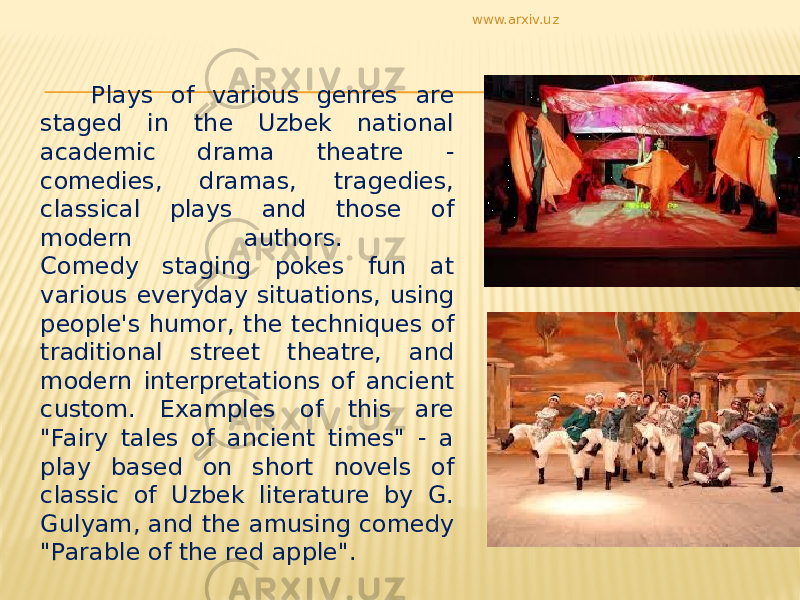  Plays of various genres are staged in the Uzbek national academic drama theatre - comedies, dramas, tragedies, classical plays and those of modern authors. Comedy staging pokes fun at various everyday situations, using people&#39;s humor, the techniques of traditional street theatre, and modern interpretations of ancient custom. Examples of this are &#34;Fairy tales of ancient times&#34; - a play based on short novels of classic of Uzbek literature by G. Gulyam, and the amusing comedy &#34;Parable of the red apple&#34;. www.arxiv.uz 