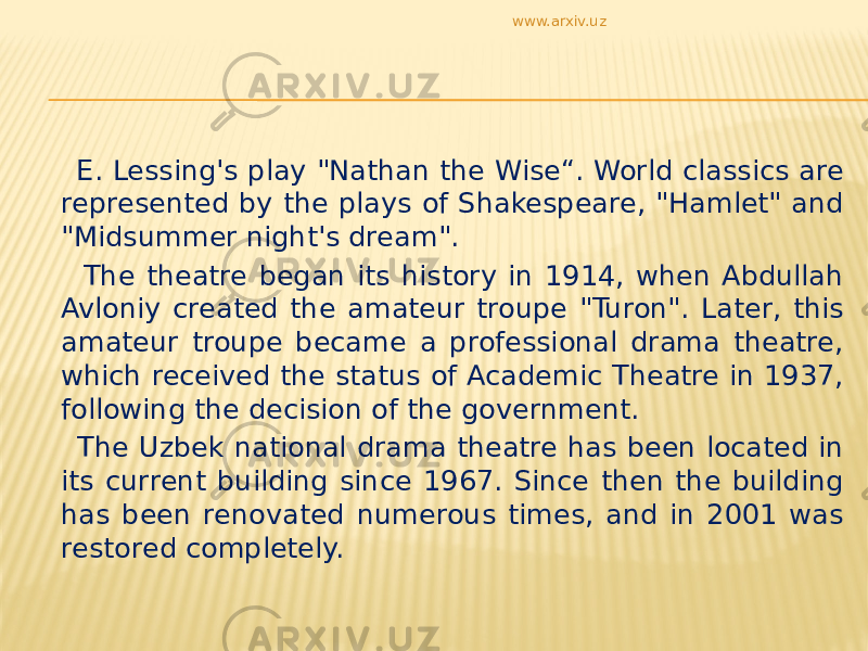 E. Lessing&#39;s play &#34;Nathan the Wise“. World classics are represented by the plays of Shakespeare, &#34;Hamlet&#34; and &#34;Midsummer night&#39;s dream&#34;. The theatre began its history in 1914, when Abdullah Avloniy created the amateur troupe &#34;Turon&#34;. Later, this amateur troupe became a professional drama theatre, which received the status of Academic Theatre in 1937, following the decision of the government. The Uzbek national drama theatre has been located in its current building since 1967. Since then the building has been renovated numerous times, and in 2001 was restored completely. www.arxiv.uz 