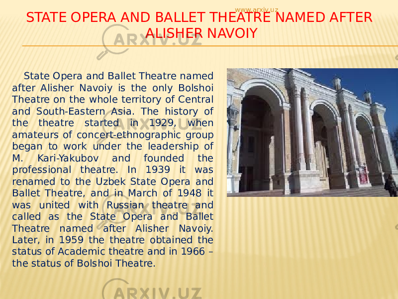 STATE OPERA AND BALLET THEATRE NAMED AFTER ALISHER NAVOIY State Opera and Ballet Theatre named after Alisher Navoiy is the only Bolshoi Theatre on the whole territory of Central and South-Eastern Asia. The history of the theatre started in 1929, when amateurs of concert-ethnographic group began to work under the leadership of M. Kari-Yakubov and founded the professional theatre. In 1939 it was renamed to the Uzbek State Opera and Ballet Theatre, and in March of 1948 it was united with Russian theatre and called as the State Opera and Ballet Theatre named after Alisher Navoiy. Later, in 1959 the theatre obtained the status of Academic theatre and in 1966 – the status of Bolshoi Theatre. www.arxiv.uz 