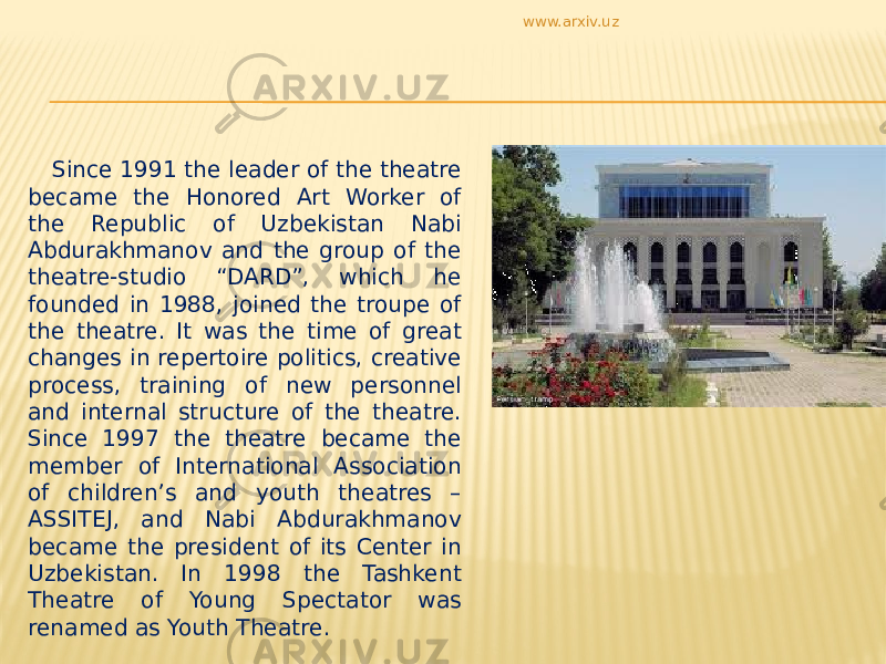  Since 1991 the leader of the theatre became the Honored Art Worker of the Republic of Uzbekistan Nabi Abdurakhmanov and the group of the theatre-studio “DARD”, which he founded in 1988, joined the troupe of the theatre. It was the time of great changes in repertoire politics, creative process, training of new personnel and internal structure of the theatre. Since 1997 the theatre became the member of International Association of children’s and youth theatres – ASSITEJ, and Nabi Abdurakhmanov became the president of its Center in Uzbekistan. In 1998 the Tashkent Theatre of Young Spectator was renamed as Youth Theatre. www.arxiv.uz 
