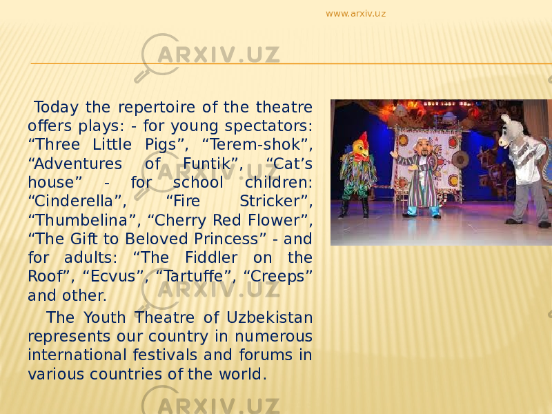  Today the repertoire of the theatre offers plays: - for young spectators: “Three Little Pigs”, “Terem-shok”, “Adventures of Funtik”, “Cat’s house” - for school children: “Cinderella”, “Fire Stricker”, “Thumbelina”, “Cherry Red Flower”, “The Gift to Beloved Princess” - and for adults: “The Fiddler on the Roof”, “Ecvus”, “Tartuffe”, “Creeps” and other. The Youth Theatre of Uzbekistan represents our country in numerous international festivals and forums in various countries of the world. www.arxiv.uz 