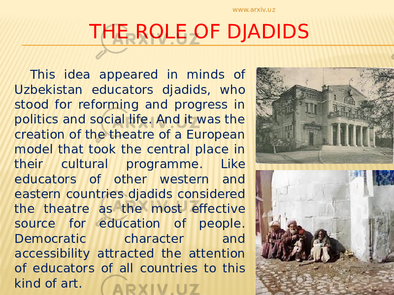 THE ROLE OF DJADIDS This idea appeared in minds of Uzbekistan educators djadids, who stood for reforming and progress in politics and social life. And it was the creation of the theatre of a European model that took the central place in their cultural programme. Like educators of other western and eastern countries djadids considered the theatre as the most effective source for education of people. Democratic character and accessibility attracted the attention of educators of all countries to this kind of art. www.arxiv.uz 