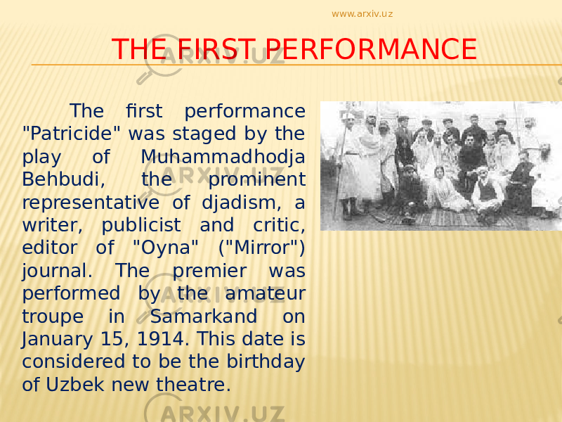 THE FIRST PERFORMANCE The first performance &#34;Patricide&#34; was staged by the play of Muhammadhodja Behbudi, the prominent representative of djadism, a writer, publicist and critic, editor of &#34;Oyna&#34; (&#34;Mirror&#34;) journal. The premier was performed by the amateur troupe in Samarkand on January 15, 1914. This date is considered to be the birthday of Uzbek new theatre. www.arxiv.uz 