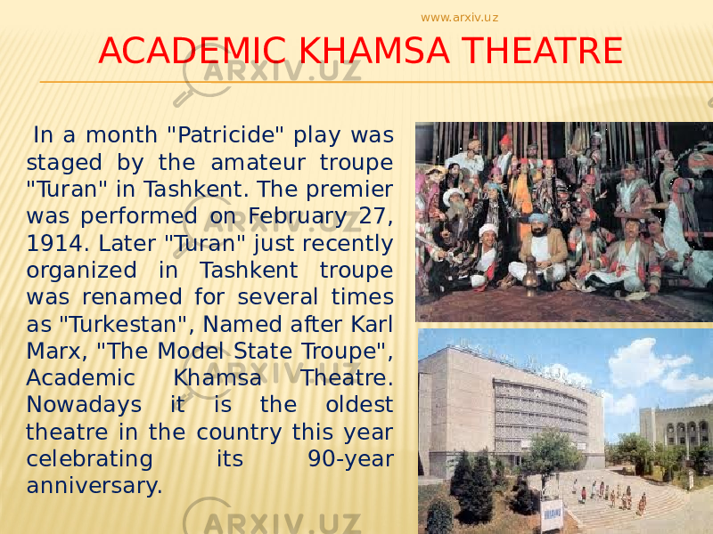 ACADEMIC KHAMSA THEATRE In a month &#34;Patricide&#34; play was staged by the amateur troupe &#34;Turan&#34; in Tashkent. The premier was performed on February 27, 1914. Later &#34;Turan&#34; just recently organized in Tashkent troupe was renamed for several times as &#34;Turkestan&#34;, Named after Karl Marx, &#34;The Model State Troupe&#34;, Academic Khamsa Theatre. Nowadays it is the oldest theatre in the country this year celebrating its 90-year anniversary. www.arxiv.uz 