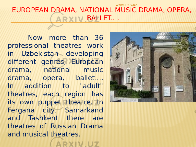 EUROPEAN DRAMA, NATIONAL MUSIC DRAMA, OPERA, BALLET.... Now more than 36 professional theatres work in Uzbekistan developing different genres, European drama, national music drama, opera, ballet.... In addition to &#34;adult&#34; theatres, each region has its own puppet theatre. In Fergana city, Samarkand and Tashkent there are theatres of Russian Drama and musical theatres. www.arxiv.uz 