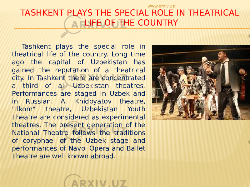 TASHKENT PLAYS THE SPECIAL ROLE IN THEATRICAL LIFE OF THE COUNTRY Tashkent plays the special role in theatrical life of the country. Long time ago the capital of Uzbekistan has gained the reputation of a theatrical city. In Tashkent there are concentrated a third of all Uzbekistan theatres. Performances are staged in Uzbek and in Russian. A. Khidoyatov theatre, &#34;Ilkom&#34; theatre, Uzbekistan Youth Theatre are considered as experimental theatres. The present generation of the National Theatre follows the traditions of coryphaei of the Uzbek stage and performances of Navoi Opera and Ballet Theatre are well known abroad. www.arxiv.uz 