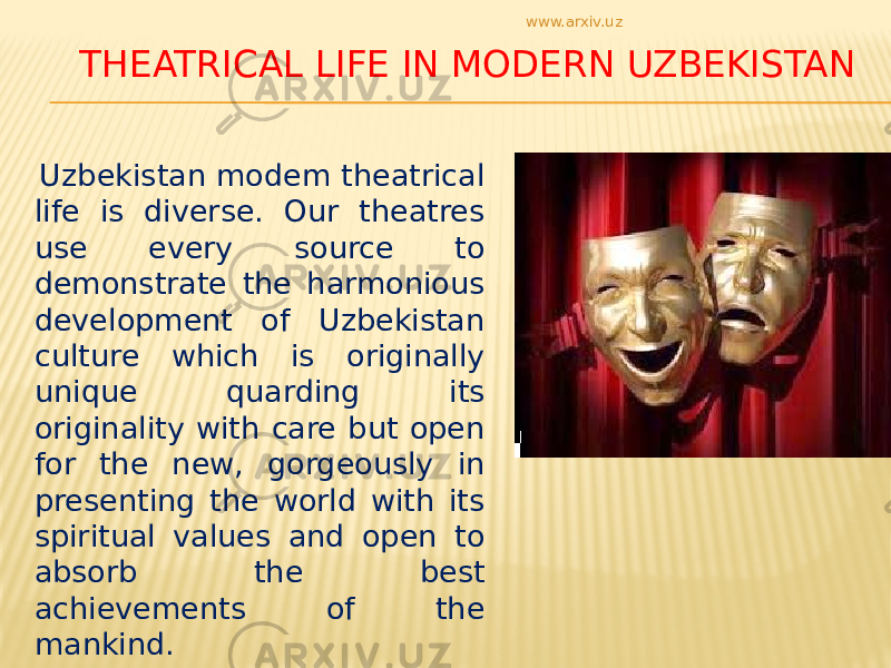 THEATRICAL LIFE IN MODERN UZBEKISTAN Uzbekistan modem theatrical life is diverse. Our theatres use every source to demonstrate the harmonious development of Uzbekistan culture which is originally unique quarding its originality with care but open for the new, gorgeously in presenting the world with its spiritual values and open to absorb the best achievements of the mankind. www.arxiv.uz 