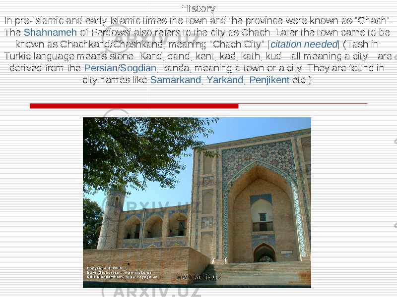 History In pre-Islamic and early Islamic times the town and the province were known as &#34;Chach&#34;. The Shahnameh of Ferdowsi also refers to the city as Chach. Later the town came to be known as Chachkand/Chashkand, meaning &#34;Chach City&#34;.[ citation needed ] (Tash in Turkic language means stone. Kand, qand, kent, kad, kath, kud—all meaning a city—are derived from the Persian / Sogdian , kanda, meaning a town or a city. They are found in city names like Samarkand , Yarkand , Penjikent etc.). www.arxiv.uz 