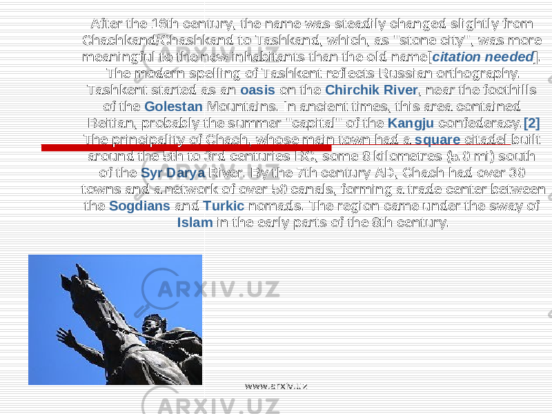 After the 16th century, the name was steadily changed slightly from Chachkand/Chashkand to Tashkand, which, as &#34;stone city&#34;, was more meaningful to the new inhabitants than the old name[ citation needed ]. The modern spelling of Tashkent reflects Russian orthography. Tashkent started as an oasis on the Chirchik River , near the foothills of the Golestan Mountains. In ancient times, this area contained Beitian, probably the summer &#34;capital&#34; of the Kangju confederacy. [2] The principality of Chach, whose main town had a square citadel built around the 5th to 3rd centuries BC, some 8 kilometres (5.0 mi) south of the Syr Darya River. By the 7th century AD, Chach had over 30 towns and a network of over 50 canals, forming a trade center between the Sogdians and Turkic nomads. The region came under the sway of Islam in the early parts of the 8th century. www.arxiv.uz 
