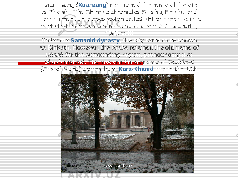 Hsien-tsang ( Xuanzang ) mentioned the name of the city as Zhe-shi. The Chinese chronicles Sujshu, Bejshu and Tanshu mention a possession called Shi or Zheshi with a capital with the same name since the V c. AD [Bichurin, 1950. v. II]. Under the Samanid dynasty , the city came to be known as Binkath. However, the Arabs retained the old name of Chach for the surrounding region, pronouncing it al- Shash instead. The modern Turkic name of Tashkent (City of Stone) comes from Kara-Khanid rule in the 10th century. www.arxiv.uz 