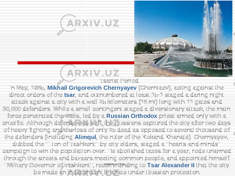  Tsarist Period In May, 1865, Mikhail Grigorevich Chernyayev (Cherniaev), acting against the direct orders of the tsar , and outnumbered at least 15-1 staged a daring night attack against a city with a wall 25 kilometers (16 mi) long with 11 gates and 30,000 defenders. While a small contingent staged a diversionary attack, the main force penetrated the walls, led by a Russian Orthodox priest armed only with a crucifix. Although defense was stiff, the Russians captured the city after two days of heavy fighting and the loss of only 25 dead as opposed to several thousand of the defenders (including Alimqul , the ruler of the Kokand Khanate). Chernyayev, dubbed the &#34;Lion of Tashkent&#34; by city elders, staged a &#34;hearts-and-minds&#34; campaign to win the population over. He abolished taxes for a year, rode unarmed through the streets and bazaars meeting common people, and appointed himself &#34;Military Governor of Tashkent&#34;, recommending to Tsar Alexander II that the city be made an independent khanate under Russian protection. www.arxiv.uz 