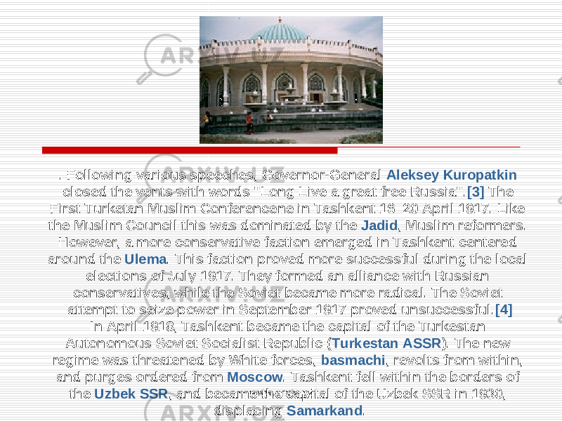 . Following various speeches, Governor-General Aleksey Kuropatkin closed the vents with words &#34;Long Live a great free Russia&#34;. [3] The First Turketan Muslim Conferencene in Tashkent 16–20 April 1917. Like the Muslim Council this was dominated by the Jadid , Muslim reformers. However, a more conservative faction emerged in Tashkent centered around the Ulema . This faction proved more successful during the local elections of July 1917. They formed an alliance with Russian conservatives, while the Soviet became more radical. The Soviet attempt to seize power in September 1917 proved unsuccessful. [4] In April 1918, Tashkent became the capital of the Turkestan Autonomous Soviet Socialist Republic ( Turkestan ASSR ). The new regime was threatened by White forces, basmachi , revolts from within, and purges ordered from Moscow . Tashkent fell within the borders of the Uzbek SSR , and became the capital of the Uzbek SSR in 1930, displacing Samarkand .www.arxiv.uz 