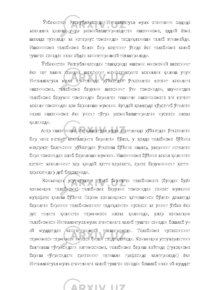  Ўзбекистон Республикасида Интеллектуал мулк агентлиги олдида вакиллик қилиш учун расмийлаштириладиган ишончнома, оддий ёзма шаклда тузилади ва нотариус томонидан тасдиқланиши талаб этилмайди. Ишончнома талабнома билан бир вақтнинг ўзида ёки талабнома келиб тушган санадан икки ойдан кечиктирилмай топширилади. Ўзбекистон Республикасидан ташқарида яшовчи жисмоний шахснинг ёки чет эллик юридик шахснинг манфаатларига вакиллик қилиш учун Интеллектуал мулк агентликда рўйхатдан ўтказилган патент вакилига ишончнома, талабнома берувчи шахснинг ўзи томонидан, шунингдек талабнома берувчи томонидан берилган тешигли ишончномага эга патент вакили томонидан ҳам берилиши мумкин. Бундай ҳолларда кўрсатиб ўтилган икала ишончнома ёки унинг тўғри расмийлаштирилган нусхаси илова қилинади. Агар ишончнома Интеллектуал мулк агентликда рўйхатдан ўтказилган бир неча патент вакилларига берилган бўлса, у ҳолда талабнома бўйича маҳсулот белгисини рўйхатдан ўтказиш бўйича ишлар, уларнинг исталган бири томонидан олиб борилиши мумкин. Ишончнома бўйича вакил қилинган патент вакилининг ҳар қандай ҳатти-ҳаракати, ариза берувчининг ҳатти- ҳаракатидир деб баҳоланади. Конвенция усутворлиги сўраб берилган талабномага (бундан буён конвенция талабнома) талабнома берувчи томонидан саноат мулкини муҳофаза қилиш бўйича Париж конвенцияси қатнашчиси бўлган давлатда берилган биринчи талабноманинг тадиқланган нусхаси ва унинг ўзбек ёки рус тилига қилинган таржимаси илова қилинади, улар конвенция талабномаси Интеллектуал мулк агентликга келиб тушган санадан бошлаб уч ой муддатдан кечиктирилмай топширилади. Талабнома нусхасининг таржимаси таржимон имзоси билан тасдиқланади. Конвенция устуворлигини белгилаш тўғрисидаги илтимоснома, талабнома бериш пайтида (гувоҳнома бериш тўғрисидаги аризанинг тегишли графасида келтирилади) ёки Интеллектуал мулк агентликга келиб тушган санадан бошлаб икки ой муддат 