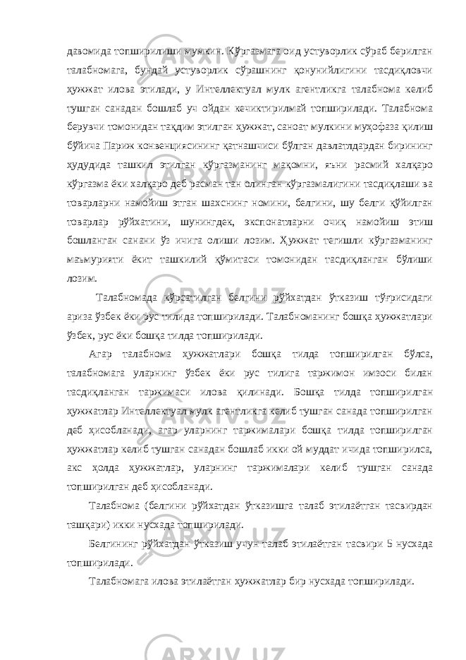 давомида топширилиши мумкин. Кўргазмага оид устуворлик сўраб берилган талабномага, бундай устуворлик сўрашнинг қонунийлигини тасдиқловчи ҳужжат илова этилади, у Интеллектуал мулк агентликга талабнома келиб тушган санадан бошлаб уч ойдан кечиктирилмай топширилади. Талабнома берувчи томонидан тақдим этилган ҳужжат, саноат мулкини муҳофаза қилиш бўйича Париж конвенциясининг қатнашчиси бўлган давлатлдардан бирининг ҳудудида ташкил этилган кўргазманинг мақомни, яъни расмий халқаро кўргазма ёки халқаро деб расман тан олинган кўргазмалигини тасдиқлаши ва товарларни намойиш этган шахснинг номини, белгини, шу белги қўйилган товарлар рўйхатини, шунингдек, экспонатларни очиқ намойиш этиш бошланган санани ўз ичига олиши лозим. Ҳужжат тегишли кўргазманинг маъмурияти ёкит ташкилий қўмитаси томонидан тасдиқланган бўлиши лозим. Талабномада кўрсатилган белгини рўйхатдан ўтказиш тўғрисидаги ариза ўзбек ёки рус тилида топширилади. Талабноманинг бошқа ҳужжатлари ўзбек, рус ёки бошқа тилда топширилади. Агар талабнома ҳужжатлари бошқа тилда топширилган бўлса, талабномага уларнинг ўзбек ёки рус тилига таржимон имзоси билан тасдиқланган таржимаси илова қилинади. Бошқа тилда топширилган ҳужжатлар Интеллектуал мулк агентликга келиб тушган санада топширилган деб ҳисобланади, агар уларнинг таржималари бошқа тилда топширилган ҳужжатлар келиб тушган санадан бошлаб икки ой муддат ичида топширилса, акс ҳолда ҳужжатлар, уларнинг таржималари келиб тушган санада топширилган деб ҳисобланади. Талабнома (белгини рўйхатдан ўтказишга талаб этилаётган тасвирдан ташқари) икки нусхада топширилади. Белгининг рўйхатдан ўтказиш учун талаб этилаётган тасвири 5 нусхада топширилади. Талабномага илова этилаётган ҳужжатлар бир нусхада топширилади. 