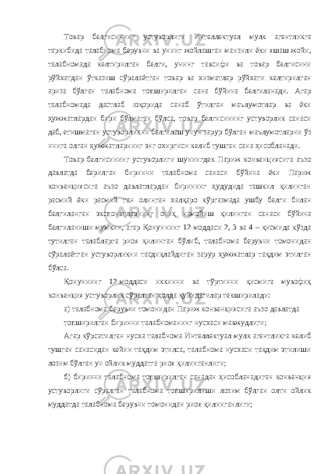 Товар белгисининг устуворлиги Интеллектуал мулк агентликга таркибида талабнома берувчи ва унинг жойлашган манзили ёки яшаш жойи, талабномада келтирилган белги, унинг тавсифи ва товар белгисини рўйхатдан ўтказиш сўралаётган товар ва хизматлар рўйхати келтирилган ариза бўлган талабнома топширилган сана бўйича белгиланади. Агар талабномада дастлаб юқорида санаб ўтилган маълумотлар ва ёки ҳужжатлардан бири бўлмаган бўлса, товар белгисининг устуворлик санаси деб, етишмаган устуворликни белгилаш учун зарур бўлган маълумотларни ўз ичига олган ҳужжатларнинг энг охиргиси келиб тушган сана ҳисобланади. Товар белгисининг устуворлиги шунингдек Париж конвенциясига аъзо давлатда берилган биринчи талабнома санаси бўйича ёки Париж конвенциясига аъзо давлатлардан бирининг ҳудудида ташкил қилинган расмий ёки расмий тан олинган халқаро кўргазмада ушбу белги билан белгиланган экспонатларнинг очиқ намойиш қилинган санаси бўйича белгиланиши мумкин, агар Қонуннинг 12-моддаси 2, 3 ва 4 – қисмида кўзда тутилган талабларга риоя қилинган бўлиб, талабнома берувчи томонидан сўралаётган устуворликни тасдиқлайдиган зарур ҳужжатлар тақдим этилган бўлса. Қонуннинг 12-моддаси иккинчи ва тўртинчи қисмига мувофиқ конвенция устуворлик сўралган ҳолда қуйидагилар текширилади: а) талабнома берувчи томонидан Париж конвенциясига аъзо давлатда топширилган биринчи талабноманинг нусхаси мавжудлиги; Агар кўрсатилган нусха талабнома Интеллектуал мулк агентликга келиб тушган санасидан кейин тақдим этилса, талабнома нусхаси тақдим этилиши лозим бўлган уч ойлик муддатга риоя қилинганлиги; б) биринчи талабнома топширилган санадан ҳисобланадиган конвенция устуворлиги сўралган талабнома топширилиши лозим бўлган олти ойлик муддатда талабнома берувчи томонидан риоя қилинганлиги; 