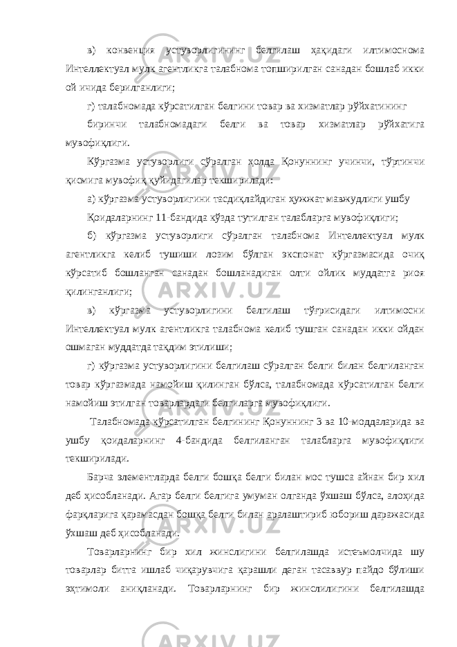 в) конвенция устуворлигининг белгилаш ҳақидаги илтимоснома Интеллектуал мулк агентликга талабнома топширилган санадан бошлаб икки ой ичида берилганлиги; г) талабномада кўрсатилган белгини товар ва хизматлар рўйхатининг биринчи талабномадаги белги ва товар хизматлар рўйхатига мувофиқлиги. Кўргазма устуворлиги сўралган ҳолда Қонуннинг учинчи, тўртинчи қисмига мувофиқ қуйидагилар текширилади: а) кўргазма устуворлигини тасдиқлайдиган ҳужжат мавжудлиги ушбу Қоидаларнинг 11-бандида кўзда тутилган талабларга мувофиқлиги; б) кўргазма устуворлиги сўралган талабнома Интеллектуал мулк агентликга келиб тушиши лозим бўлган экспонат кўргазмасида очиқ кўрсатиб бошланган санадан бошланадиган олти ойлик муддатга риоя қилинганлиги; в) кўргазма устуворлигини белгилаш тўғрисидаги илтимосни Интеллектуал мулк агентликга талабнома келиб тушган санадан икки ойдан ошмаган муддатда тақдим этилиши; г) кўргазма устуворлигини белгилаш сўралган белги билан белгиланган товар кўргазмада намойиш қилинган бўлса, талабномада кўрсатилган белги намойиш этилган товарлардаги белгиларга мувофиқлиги. Талабномада кўрсатилган белгининг Қонуннинг 3 ва 10-моддаларида ва ушбу қоидаларнинг 4-бандида белгиланган талабларга мувофиқлиги текширилади. Барча элементларда белги бошқа белги билан мос тушса айнан бир хил деб ҳисобланади. Агар белги белгига умуман олганда ўхшаш бўлса, алоҳида фарқларига қарамасдан бошқа белги билан аралаштириб юбориш даражасида ўхшаш деб ҳисобланади. Товарларнинг бир хил жинслигини белгилашда истеъмолчида шу товарлар битта ишлаб чиқарувчига қарашли деган тасаввур пайдо бўлиши эҳтимоли аниқланади. Товарларнинг бир жинслилигини белгилашда 