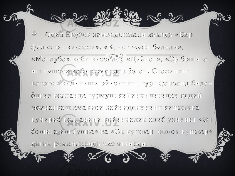  Одил Ёкубов замондошлари хакида «Бир фельетон киссаси», «Канот жуфт булади», «Матлуба» каби киссалар «Диёнат», «Эр бошига иш тушса» каби романлар ёзган. Отасининг катогон килиниши ойисининг турт фарзанд билан ёлгиз колганда турмуш кийинчилигидан оддий мехнаткаш амакиси Зайниддиннинг кишлокка кучириб келганини кейинчалик адиб узининг «Эр бошига иш тушса» ва «Ок кушлар оппок кушлар» деган романларида акс эттирди. 