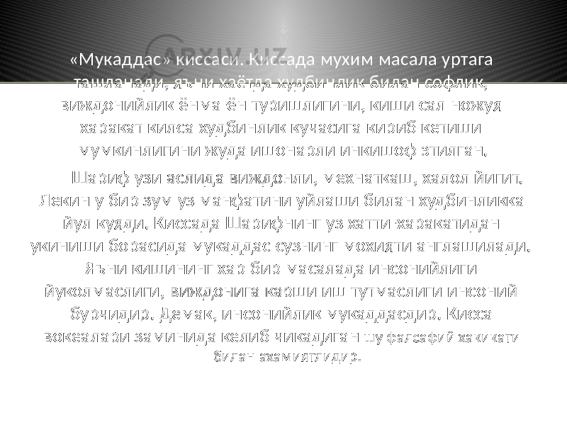 «Мукаддас» киссаси. Киссада мухим масала уртага ташланади, яъни хаётда худбинлик билан софлик, виждонийлик ёнма-ён туришлигини, киши сал ножуя харакат килса худбинлик кучасига кириб кетиши мумкинлигини жуда ишонарли инкишоф этилган. Шариф узи аслида виждонли, мехнаткаш, халол йигит. Лекин у бир зум уз манфатини уйлаши билан худбинликка йул куяди. Киссада Шарифнинг уз хатти-харакатидан укиниши борасида мукаддас сузнинг мохияти англашилади. Яъни кишининг хар бир масалада инсонийлиги йуколмаслиги, виждонига карши иш тутмаслиги инсоний бурчидир. Демак, инсонийлик мукаддасдир. Кисса вокеалари заминида келиб чикадиган шу фалсафий хакикати билан ахамиятлидир. 