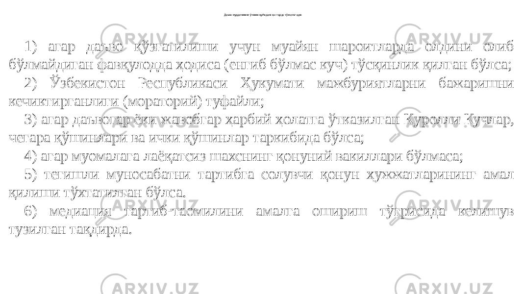 Даъво муддатининг ўтиши қуйидаги ҳолларда тўхтатилади: 1) агар даъво қўзғатилиши учун муайян шароитларда олдини олиб бўлмайдиган фавқулодда ҳодиса (енгиб бўлмас куч) тўсқинлик қилган бўлса; 2) Ўзбекистон Республикаси Ҳукумати мажбуриятларни бажаришни кечиктирганлиги (мораторий) туфайли; 3) агар даъвогар ёки жавобгар ҳарбий ҳолатга ўтказилган Қуролли Кучлар, чегара қўшинлари ва ички қўшинлар таркибида бўлса; 4) агар муомалага лаёқатсиз шахснинг қонуний вакиллари бўлмаса; 5) тегишли муносабатни тартибга солувчи қонун ҳужжатларининг амал қилиши тўхтатилган бўлса. 6) медиация тартиб-таомилини амалга ошириш тўғрисида келишув тузилган тақдирда. 