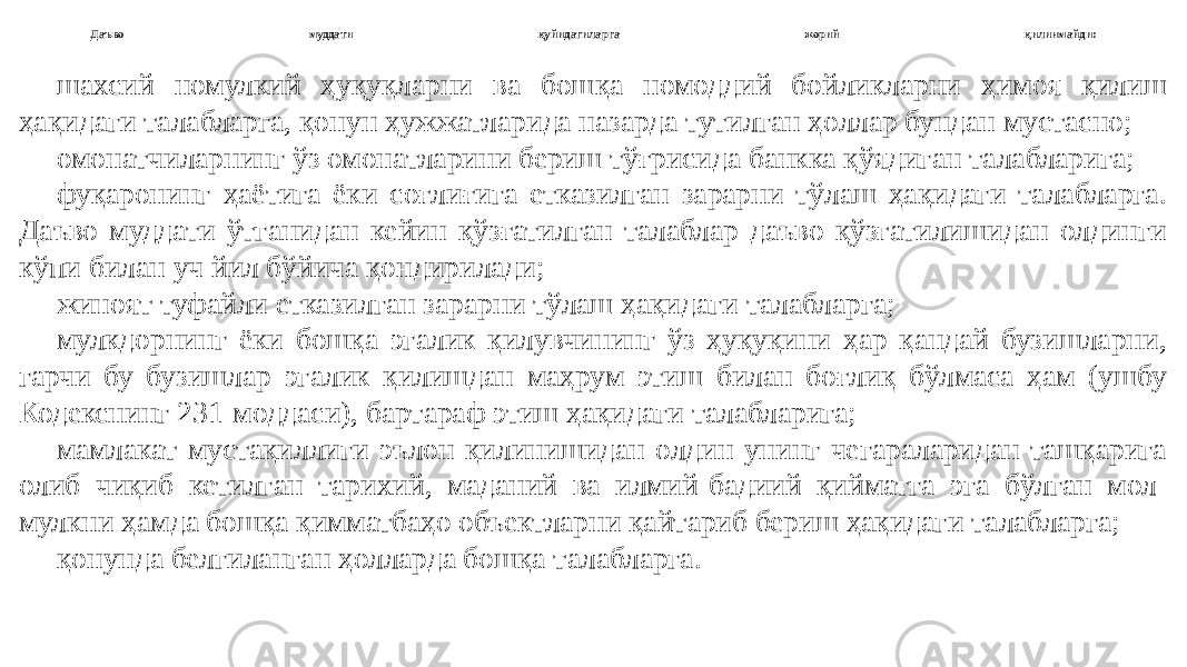 Даъво муддати қуйидагиларга жорий қилинмайди: шахсий номулкий ҳуқуқларни ва бошқа номоддий бойликларни ҳимоя қилиш ҳақидаги талабларга, қонун ҳужжатларида назарда тутилган ҳоллар бундан мустасно; омонатчиларнинг ўз омонатларини бериш тўғрисида банкка қўядиган талабларига; фуқаронинг ҳаётига ёки соғлиғига етказилган зарарни тўлаш ҳақидаги талабларга. Даъво муддати ўтганидан кейин қўзғатилган талаблар даъво қўзғатилишидан олдинги кўпи билан уч йил бўйича қондирилади; жиноят туфайли етказилган зарарни тўлаш ҳақидаги талабларга; мулкдорнинг ёки бошқа эгалик қилувчининг ўз ҳуқуқини ҳар қандай бузишларни, гарчи бу бузишлар эгалик қилишдан маҳрум этиш билан боғлиқ бўлмаса ҳам (ушбу Кодекснинг 231-моддаси), бартараф этиш ҳақидаги талабларига; мамлакат мустақиллиги эълон қилинишидан олдин унинг чегараларидан ташқарига олиб чиқиб кетилган тарихий, маданий ва илмий-бадиий қийматга эга бўлган мол- мулкни ҳамда бошқа қимматбаҳо объектларни қайтариб бериш ҳақидаги талабларга; қонунда белгиланган ҳолларда бошқа талабларга. 