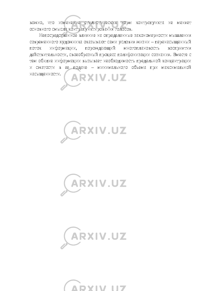 важно, что изменение стилистических норм контрапункта не меняет основного смысла контрапунктирования голосов. Непосредственное влияние на определенные закономерности мышления современного художника оказывают сами условия жизни – перенасыщенный поток информации, порождающий многоплановость восприятия действительности, своеобразный процесс полифонизации сознания. Вместе с тем обилие информации вызывает необходимость предельной концентрации и сжатости в ее подаче – минимального объема при максимальной насыщенности. 