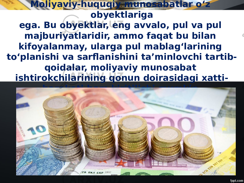 Moliyaviy-huquqiy munosabatlar o‘z obyektlariga ega. Bu obyektlar, eng avvalo, pul va pul majburiyatlaridir, ammo faqat bu bilan kifoyalanmay, ularga pul mablag‘larining to‘planishi va sarflanishini ta’minlovchi tartib- qoidalar, moliyaviy munosabat ishtirokchilarining qonun doirasidagi xatti- harakati ham kiritilishi mumkin. 