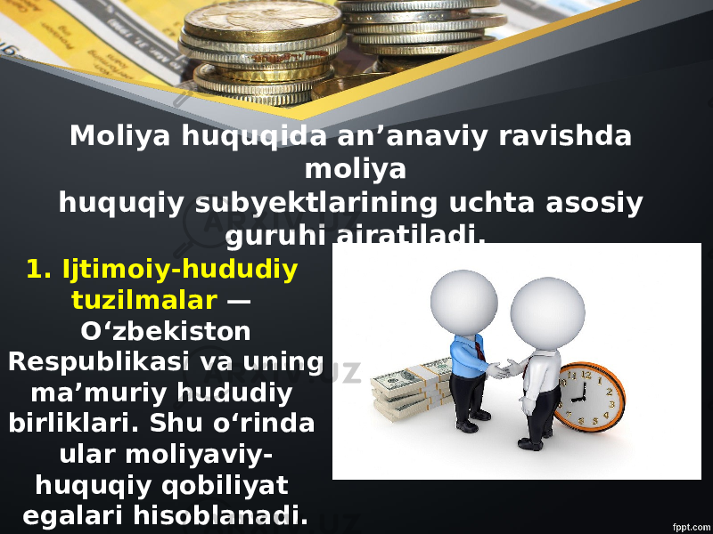 Moliya huquqida an’anaviy ravishda moliya huquqiy subyektlarining uchta asosiy guruhi ajratiladi. 1. Ijtimoiy-hududiy tuzilmalar — O‘zbekiston Respublikasi va uning ma’muriy hududiy birliklari. Shu o‘rinda ular moliyaviy- huquqiy qobiliyat egalari hisoblanadi. 