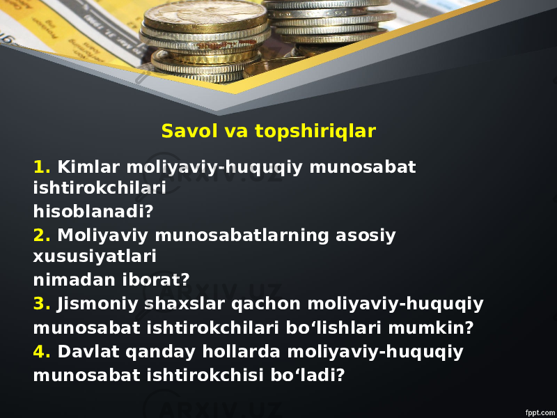 Savol va topshiriqlar 1. Kimlar moliyaviy-huquqiy munosabat ishtirokchilari hisoblanadi? 2. Moliyaviy munosabatlarning asosiy xususiyatlari nimadan iborat? 3. Jismoniy shaxslar qachon moliyaviy-huquqiy munosabat ishtirokchilari bo‘lishlari mumkin? 4. Davlat qanday hollarda moliyaviy-huquqiy munosabat ishtirokchisi bo‘ladi? 