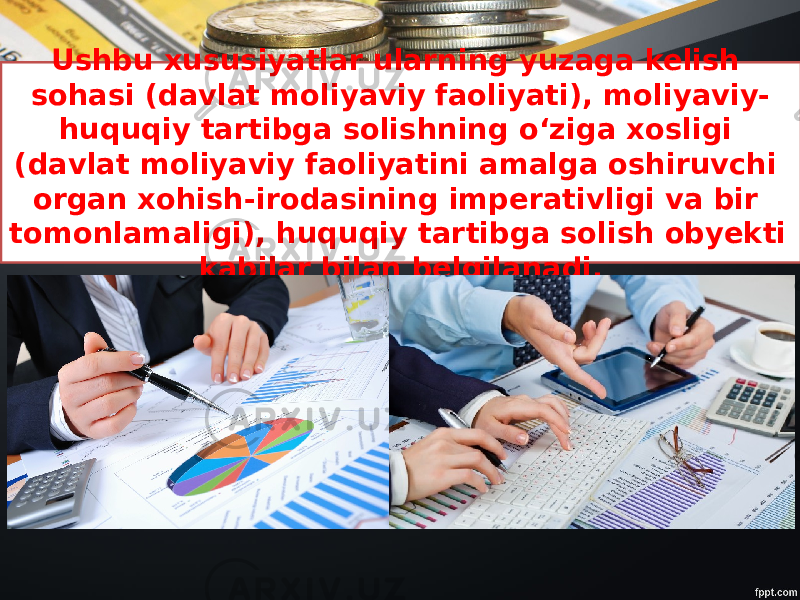 Ushbu xususiyatlar ularning yuzaga kelish sohasi (davlat moliyaviy faoliyati), moliyaviy- huquqiy tartibga solishning o‘ziga xosligi (davlat moliyaviy faoliyatini amalga oshiruvchi organ xohish-irodasining imperativligi va bir tomonlamaligi), huquqiy tartibga solish obyekti kabilar bilan belgilanadi. 