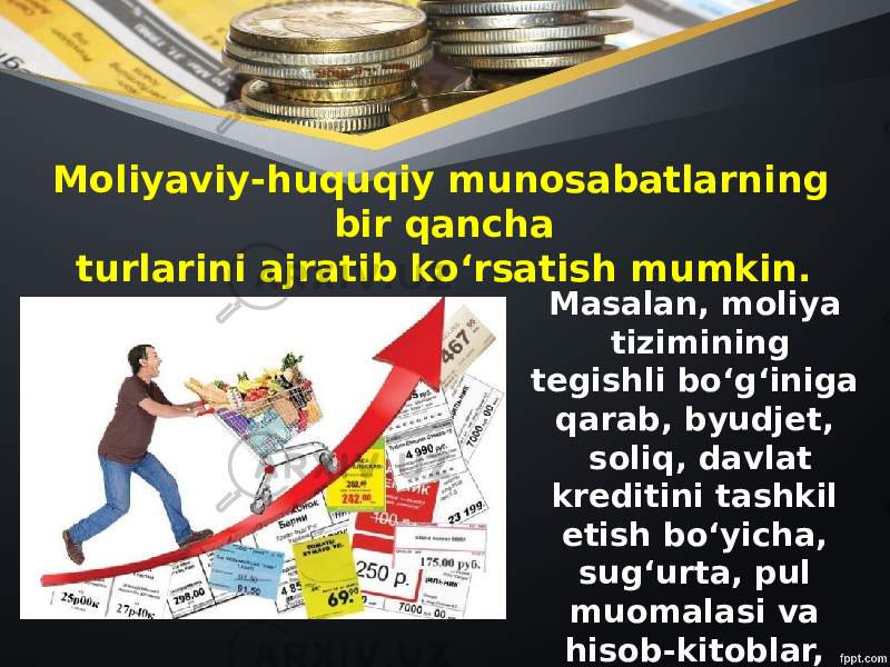 Moliyaviy-huquqiy munosabatlarning bir qancha turlarini ajratib ko‘rsatish mumkin. Masalan, moliya tizimining tegishli bo‘g‘iniga qarab, byudjet, soliq, davlat kreditini tashkil etish bo‘yicha, sug‘urta, pul muomalasi va hisob-kitoblar, valyutani tartibga solish kabi huquqiy munosabatlar va hokazo. 