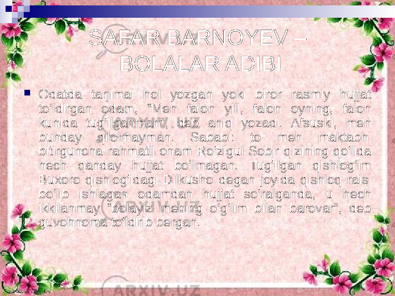 SAFAR BARNOYEV – BOLALAR ADIBI  Odatda tarjimai hol yozgan yoki biror rasmiy hujjat to‘ldirgan odam, “Men falon yili, falon oyning, falon kunida tug‘ilganman”, deb aniq yozadi. Afsuski, men bunday qilolmayman. Sababi: to men maktabni bitirguncha rahmatli onam Ro‘zigul Sobir qizining qo‘lida hech qanday hujjat bo‘lmagan. Tug‘ilgan qishlog‘im Buxoro qishlog‘idagi Dilkusho degan joyida qishloq raisi bo‘lib ishlagan odamdan hujjat so‘ralganda, u hech ikkilanmay “bolayiz mening o‘g‘lim bilan barovar”, deb guvohnoma to‘ldirib bergan. 