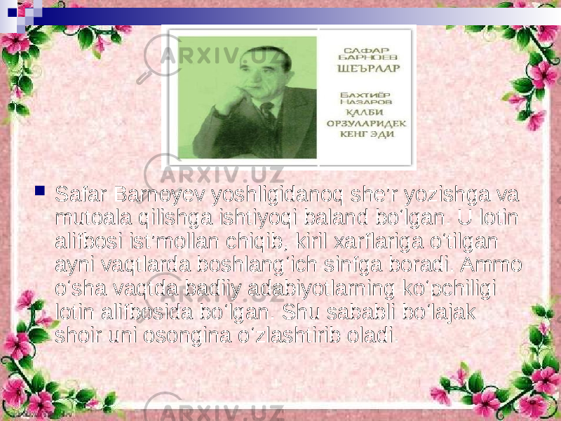  Safar Barnoyev yoshligidanoq she’r yozishga va mutoala qilishga ishtiyoqi baland bo‘lgan. U lotin alifbosi ist’mollan chiqib, kiril xarflariga o‘tilgan ayni vaqtlarda boshlang‘ich sinfga boradi. Ammo o‘sha vaqtda badiiy adabiyotlarning ko‘pchiligi lotin alifbosida bo‘lgan. Shu sababli bo‘lajak shoir uni osongina o‘zlashtirib oladi. 