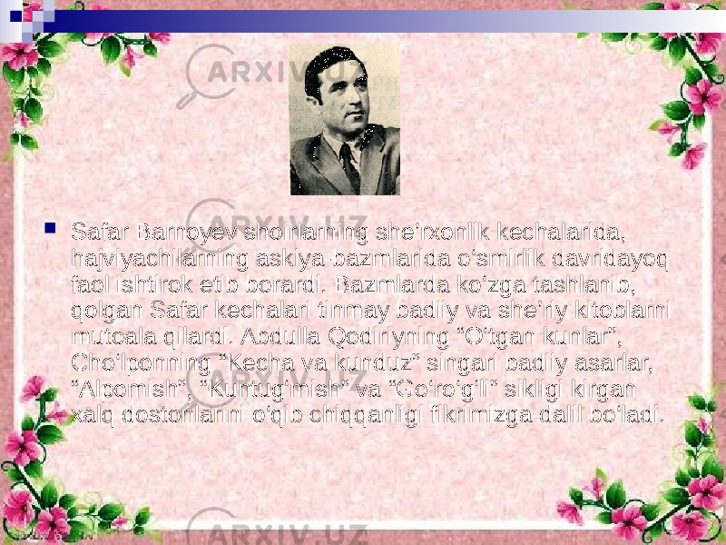  Safar Barnoyev shoirlarning she’rxonlik kechalarida, hajviyachilarning askiya-bazmlarida o‘smirlik davridayoq faol ishtirok etib borardi. Bazmlarda ko‘zga tashlanib, qolgan Safar kechalari tinmay badiiy va she’riy kitoblarni mutoala qilardi. Abdulla Qodiriyning “O‘tgan kunlar”, Cho‘lponning “Kecha va kunduz” singari badiiy asarlar, “Alpomish”, “Kuntug‘mish” va “Go‘ro‘g‘li” sikligi kirgan xalq dostonlarini o‘qib chiqqanligi fikrimizga dalil bo‘ladi. 