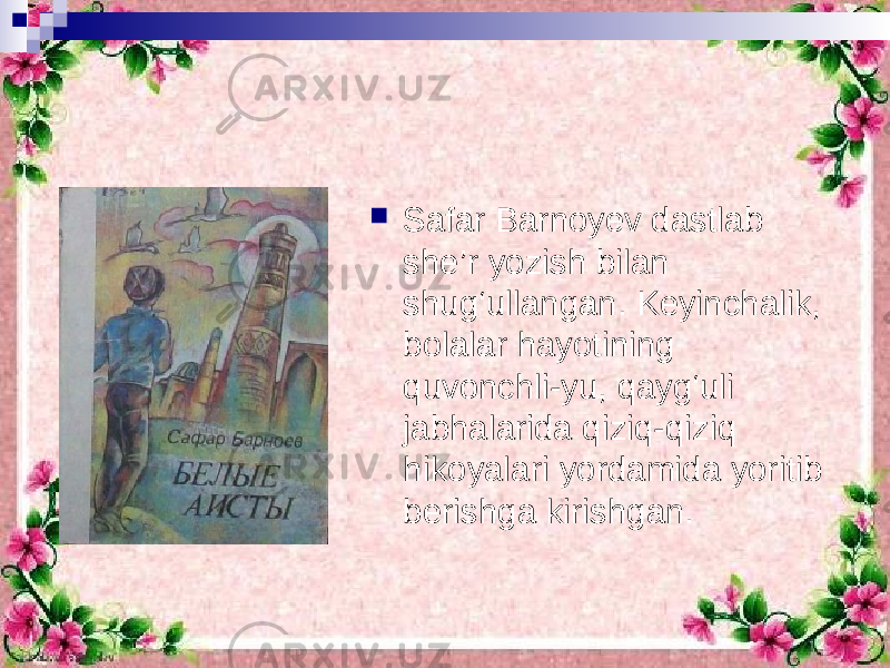  Safar Barnoyev dastlab she’r yozish bilan shug‘ullangan. Keyinchalik, bolalar hayotining quvonchli-yu, qayg‘uli jabhalarida qiziq-qiziq hikoyalari yordamida yoritib berishga kirishgan. 