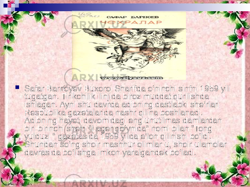  Safar Barnoyev Buxoroi Sharifda o‘ninchi sinfni 1959 yili tugatgan. Tirikchilik ilinjida biroz muddat qurilishda ishlagan. Ayni shu davrda adibning dastlabki she’rlari Respublika gazetalarida nashr qilina boshlanadi. Adibning hayoti davomidagi eng unutilmas damlardan biri birinchi she’ri “Lager qo‘ynida” nomi bilan “Tong yulduzi ” gazetasida 1959 yilda e’lon qilinishi bo‘ldi. Shundan so‘ng shoir mashhur olimlar-u, shoir-ulamolar davrasida bo‘lishga imkon yaralgandek bo‘ladi. 