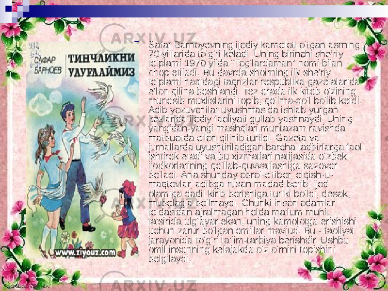  Safar Barnoyevning ijodiy kamoloti o‘tgan asrning 70-yillarida to‘g‘ri keladi. Uning birinchi she’riy to‘plami 1970 yilda “Tog‘lardaman” nomi bilan chop etiladi. Bu davrda shoirning ilk she’riy to‘plami haqidagi taqrizlar respublika gazetalarida e’lon qilina boshlandi. Tez orada ilk kitob o‘zining munosib muxlislarini topib, qo‘lma-qo‘l bo‘lib ketdi. Adib yozuvchilar uyushmasida ishlab yurgan kezlarida ijodiy faoliyati gullab yashnaydi. Uning yangidan-yangi mashqlari muntazam ravishda matbuotda e’lon qilinib turildi. Gazeta va jurnallarda uyushtiriladigan barcha tadbirlarga faol ishtirok etadi va bu xizmatlari natijasida o‘zbek ijodkorlarining qo‘llab-quvvatlashiga sazovor bo‘ladi. Ana shunday obro‘-e’tibor, olqish-u- maqtovlar, adibga ruxan madad berib, ijod olamiga dadil kirib borishiga turtki bo‘ldi, desak, mubolag‘a bo‘lmaydi. Chunki inson odamlar to‘dasidan ajralmagan holda ma’lum muhit ta’sirida ulg‘ayar ekan, uning kamolotga erishishi uchun zarur bo‘lgan omillar mavjud. Bu - faoliyat jarayonida to‘g‘ri ta’lim-tarbiya berishdir. Ushbu omil insonning kelajakda o‘z o‘rnini topishini belgilaydi. 