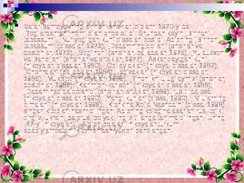  Safar Barnoyevning birinchi she’rlar to‘plami 1970-yilda „Tog‘lardaman“ nomi bilan chop etildi. Shundan keyin „Birinchi tabassum“, „Nur yogilgan kun“ qissalari bosildi. Adibning „Birinchi tabassum“ (qissalar, 1972), „Dadamning qoilari“ (she’rlar va dostonlar, 1972), „Sog‘inch“ (she’rlar, balladalar, 1975), „Yulduzxon va Bahoijon“ (she’rlar va ertaklar, 1977), „Askar qaytgan kun“ (hikoyalar, qissalar, 1980), „Oq laylaklar“ (hikoya, qissalar, 1982), „Chehralar“ (balladalar, 1984), „Egizaklar“ (hikoyalar, qissalar, 1985), „Mukofot“ (hikoyalar, 1985), „Tinchlikni ulug‘laymiz“ (she’rlar, dostonlar, 1986), „Karimjon-karlson“ (hikoyalar, qissalar, 1988), „Dadam haqida qo‘shiq“ (she’rlar, ertaklar, 1989), rus tilida esa (hikoyalar, qissalar, 1990), „Yangi kunlar“ (qissa, 1990), „Nilufarning olmalari“ (hikoyalar, 1996), „Kichkina Xo‘ja Nasriddin“ (qissa, 1998) singari kitoblari nashr qilingan. Adibning ko‘pgina asarlari rus, tojik, qirg‘iz, ukrain, belorus, polyak, ingliz tillariga tarjima qilingan. Uning „47-yil hikoyaIari“, „Afg‘on bolalari“ hikoyalar turkumi adabiyjamoatchilik tomonidan yuqori baholangan. 