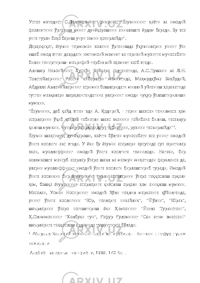 Устоз методист С.Долимовнинг фикрича, &#34;Ёзувчининг ҳаёти ва ижодий фаолиятини ўрганиш унинг дунёқарашини аниклашга ёрдам беради. Бу эса унга турли баҳо бериш учун замин ҳозирлайди&#34; . Дарҳақиқат, ёзувчи таржимаи холини ўрганишда ўқувчиларни унинг ўзи яшаб ижод этган даврдаги ижтимоий жамият ва тарихий мухитга муносабати билан таниртириш- маърифий-тарбиявий аҳамият касб этади. Алишер Навоийнинг Хусайн Бойкаро салтанатида, А.С.Пушкин ва Л.Н. Толстойларнинг Россия киборлари жамиятида, Маҳмудҳўжа Беҳбудий, Абдулла Авлонийларнинг асримиз бошларидаги миллий уйғониш ҳаракатида тутган мавқелари шарҳлангандагина уларнинг ижоди чуқур ўзлаштирилиши мумкин. &#34;Ёзувчини, д еб қайд этган эди А. Қодирий, - гарчи шахсан танилмаса ҳам асарларини ўқиб қандай табиатли шахс эканини гойибона билиш, тасаввур қилиш мумкин. Чунки у асарларида уз табиатини, рухини тасвирлайди&#34; 1 . Ёзувчи шаҳсияти, дунёқараши, хаётга бўлган муносабати эса унинг ижодий ўзига хослиги акс этади. У ёки бу ёзувчи асарлари хусусида суз юритилар экан, муаллиффнинг ижодий ўзига хослгига таянилади. Негаки, бир каламкашга мансуб асарлар ўзаро шакл ва мазмун жиҳатидан фаркланса-да, уларни муаллиффнинг ижодий ўзига хослиги бирлаштириб туради. Ижодий ўзига хосликни бир ёзувчининг турли асарларини ўзаро таққослаш орқали ҳам, бошқа ёзувчининг асарларига қиёслаш орқали ҳам аниқлаш мумкин. Масалан, Усмон Носирнинг ижодий йўли таҳлил марказига қўйилганда, унинг ўзига хослигини &#34;Юр, тоғларга чикайлик&#34;, &#39;&#34;Йўлчи&#34;, &#34;Юрак&#34;, шеърларини ўзаро чогиштириш ёки Ҳамзанинг &#34;Йиғла Туркистон!&#34;, Ҳ.Олимжоннинг &#34;Холбуки тун&#34;, Ғафур Ғуломнинг &#34;Сен етим эмассан!&#34; шеърларига таққослаш ердамида тушунтирса бўлади. 1 Абдулла Кодирий замондошлари хотирасида. - Тошкент: Гофур Гулом номидаги Адабиёт ва санъат нашриёти, 1986. 140-бет. 