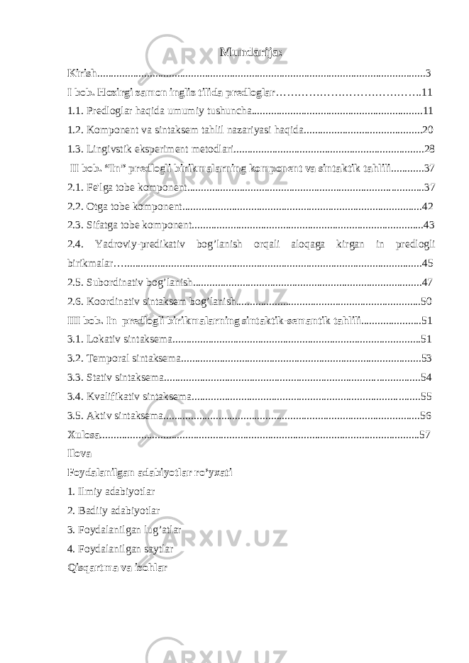 Mundarija : Kirish ......................................................................................................... ..............3 I bob. Hozirgi zamon ingliz tilida predloglar ………………………………… . 11 1.1. Predloglar haqida umumiy tushuncha..............................................................11 1.2. Komponent va sintaksem tahlil nazariyasi haqida............................ ............. .. 20 1.3. Lingivstik eksperiment metodlari................................ ............... ...................... 28 II bob. “In” predlogli birikmalarning komponent va sintaktik tahlili . ...........37 2.1. Fe&#39;lga tobe komponent.......................................................................... ............37 2.2. Otga tobe komponent............................................................................. ........ .. 42 2.3. Sifatga tobe komponent........................................................................ ........... . 43 2.4. Yadroviy-predikativ bog’lanish orqali aloqaga kirgan in predlogli birikmalar… ............................................................................................................45 2.5. Subordinativ bog’lanish......................................................................... ..........47 2.6. Ko o rdinativ sintaksem bog’lanish.......................................................... .........50 III bob. In predlogli birikmal arning sintaktik-semantik tahlili . .....................51 3.1. Lokativ sintaksema.................................................................................. ....... . 51 3.2. Temporal sintaksema............................................................................. ....... ... 53 3.3. Stativ sintaksema............................................................................. .......... ...... 54 3.4. K valifikativ sintaksema........................................................................... ........55 3.5. Aktiv sintaksema.................................................................................... ....... .. 56 Xulosa ....................................................................................................................57 Ilova Foydalanilgan adabiyotlar ro’yxati 1. Ilmiy adabiyotlar 2. Badiiy adabiyotlar 3. Foydalanilgan lug’atlar 4. Foydalanilgan saytlar Qisqartma va izohlar 