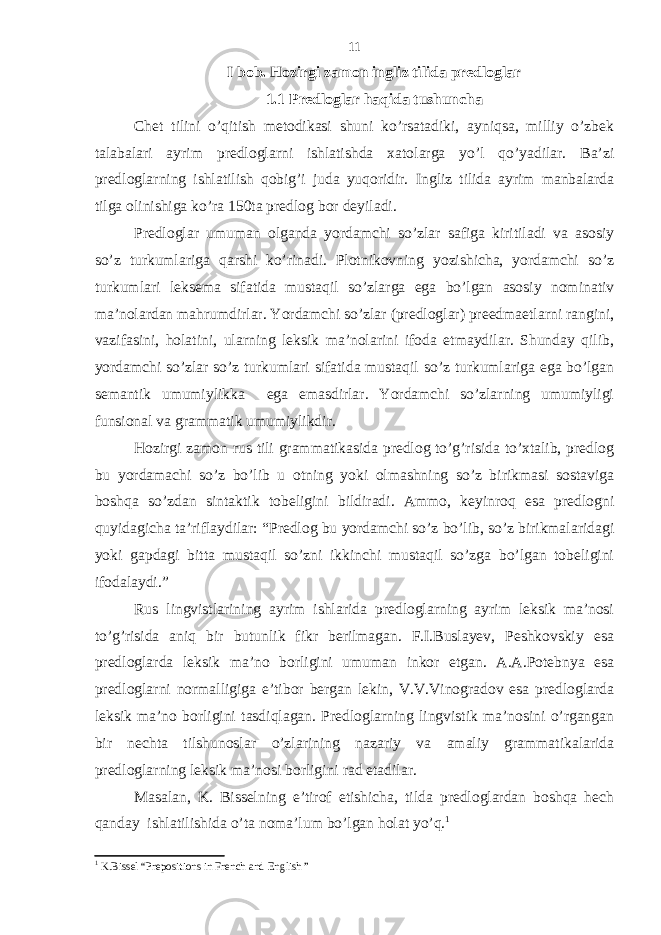 I bob. Hozirgi zamon ingliz tilida predloglar 1.1 Predloglar haqida tushuncha Chet tilini o’qitish metodikasi shuni ko’rsatadiki, ayniqsa, milliy o’zbek talabalari ayrim predloglarni ishlatishda xatolarga yo’l qo’yadilar. Ba’zi predloglarning ishlatilish qobig’i juda yuqoridir. Ingliz tilida ayrim manbalarda tilga olinishiga ko’ra 150ta predlog bor deyiladi. Predloglar umuman olganda yordamchi so’zlar safiga kiritiladi va asosiy so’z turkumlariga qarshi ko’rinadi. Plotnikovning yozishicha, yordamchi so’z turkumlari leksema sifatida mustaqil so’zlarga ega bo’lgan asosiy nominativ ma’nolardan mahrumdirlar. Yordamchi so’zlar (predloglar) preedmaetlarni rangini, vazifasini, holatini, ularning leksik ma’nolarini ifoda etmaydilar. Shunday qilib, yordamchi so’zlar so’z turkumlari sifatida mustaqil so’z turkumlariga ega bo’lgan semantik umumiylikka ega emasdirlar. Yordamchi so’zlarning umumiyligi funsional va grammatik umumiylikdir. Hozirgi zamon rus tili grammatikasida predlog to’g’risida to’xtalib, predlog bu yordamachi so’z bo’lib u otning yoki olmashning so’z birikmasi sostaviga boshqa so’zdan sintaktik tobeligini bildiradi. Ammo, keyinroq esa predlogni quyidagicha ta’riflaydilar: “Predlog bu yordamchi so’z bo’lib, so’z birikmalaridagi yoki gapdagi bitta mustaqil so’zni ikkinchi mustaqil so’zga bo’lgan tobeligini ifodalaydi.” Rus lingvistlarining ayrim ishlarida predloglarning ayrim leksik ma’nosi to’g’risida aniq bir butunlik fikr berilmagan. F.I.Buslayev, Peshkovskiy esa predloglarda leksik ma’no borligini umuman inkor etgan. A.A.Potebnya esa predloglarni normalligiga e’tibor bergan lekin, V.V.Vinogradov esa predloglarda leksik ma’no borligini tasdiqlagan. Predloglarning lingvistik ma’nosini o’rgangan bir nechta tilshunoslar o’zlarining nazariy va amaliy grammatikalarida predloglarning leksik ma’nosi borligini rad etadilar. Masalan, K. Bisselning e’tirof etishicha, tilda predloglardan boshqa hech qanday ishlatilishida o’ta noma’lum bo’lgan holat yo’q. 1 1 K.Bissel “Prepositions in French and English ” 11 