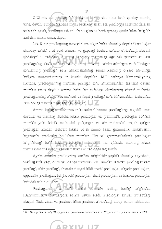 X.Uilmis esa predlogni ishlatishda har qanday tilda hech qanday mantiq yo’q, deydi. Bundan tashqari ingliz leksikograflari esa predlogga ikkinchi darajali so’z deb qarab, predlogni ishlatilishi to’g’risida hech qanday qoida bilan belgilab borish mumkin emas, deydi. J.B. Xiton predlogning mavqeini tan olgan holda shunday deydi: “Predloglar shunday so’zki u ot yoki olmosh va gapdagi boshqa so’zlar o’rtasidagi aloqani ifodalaydi.” Predloglar o’zining haqqiqiy ma’nosiga ega deb qarovchilar esa predlogning leksik ma’nosi borligi uning mustaqil so’zlar otlashgan va fe’llashgan so’zlarning predlogli so’z birikmalarining semantikasining o’zaro bir-biriga bo’lgan munosabatining in’ikosidir deydilar. M.I. Stebnya Komenskiyning fikricha, predloglarning ma’nosi prelogli so’z birikmalaridan tashqari qarash mumkin emas deydi. 1 Ammo ba’zi bir toifadagi olimlarning e’tirof etishicha predloglarning o’ziga xos ma’nosi va faqat predlogli so’z birikmasidan tashqarida ham o’ziga xos ma’noga ega deb qaraladi. Ammo ko’pgina tilshunoslar bu xolatni hamma predloglarga tegishli emas deydilar va ularning fikricha leksik predloglar va grammatik predloglar bo’lishi mumkin yoki leksik ma’nosini yo’qotgan va o’z ma’nosini saqlab qolgan predloglar bundan tashqari leksik bo’sh ammo faqat grammatik funksiyasini bajaruvchi predloglar bo’lishim mumkin. Har xil grammatikalarda predloglar to’g’risidagi bo’limlarda predloglar masalasini hal qilishda ularning leksik ma’nolarini cheklash masalasi u yoki bu predlogga tegishlidir. Ayrim avtorlar predlogning vazifasi to’g’risida gapirib shunday deyishadi, predloglarda vaqt, o’rin va boshqa ma’nolar bor. Bundan tashqari predloglar vaqt predlogi, o’rin predlogi, abstrakt aloqani bildiruvchi predloglar, obyekt predloglari, oppozativ predloglar, belgilovchi predloglar, shart predloglari va boshqa predloglar bo’r deb talqin qilishadi. Predloglarning semantik tarkibi obyektiv realligi borligi to’g’risida I.A.Smirnitskiy quyidagicha so’zni bayon etadi: Predloglar so’zlar o’rtasidagi aloqani ifoda etadi va predmet bilan predmet o’rtasidagi aloqa uchun ishlatiladi. 1 M . I . Stebnya Komenskiy “О предлоге и предложном словосочетании” Труды института языкознания 1959 г. 12 