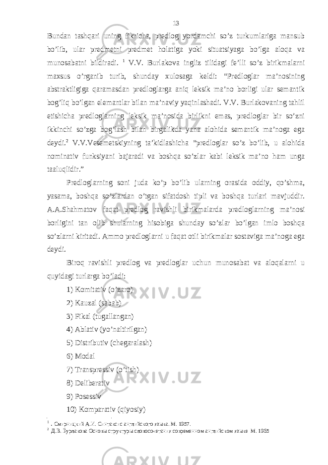 Bundan tashqari uning fikricha, predlog yordamchi so’z turkumlariga mansub bo’lib, ular predmetni predmet holatiga yoki situatsiyaga bo’lga aloqa va munosabatni bildiradi. 1 V.V. Burlakova ingliz tilidagi fe’lli so’z birikmalarni maxsus o’rganib turib, shunday xulosaga keldi: “Predloglar ma’nosining abstraktligiga qaramasdan predloglarga aniq leksik ma’no borligi ular semantik bog’liq bo’lgan elemantlar bilan ma’naviy yaqinlashadi. V.V. Burlakovaning tahlil etishicha predloglarning leksik ma’nosida birlikni emas, predloglar bir so’zni ikkinchi so’zga bog’lash bilan birgalikda yana alohida semantik ma’noga ega deydi. 2 V.V.Vesemetskiyning ta’kidlashicha “predloglar so’z bo’lib, u alohida nominativ funksiyani bajaradi va boshqa so’zlar kabi leksik ma’no ham unga taaluqlidir.” Predloglarning soni juda ko’p bo’lib ularning orasida oddiy, qo’shma, yasama, boshqa so’zlardan o’tgan sifatdosh tipli va boshqa turlari mavjuddir. A.A.Shahmatov faqat predlog ravishli birikmalarda predloglarning ma’nosi borligini tan olib shularning hisobiga shunday so’zlar bo’lgan imlo boshqa so’zlarni kiritadi. Ammo predloglarni u faqat otli birikmalar sostaviga ma’noga ega deydi. Biroq ravishli predlog va predloglar uchun munosabat va aloqalarni u quyidagi turlarga bo’ladi: 1) Komitativ (o’zaro) 2) Kauzal (sabab) 3) Fikal (tugallangan) 4) Ablativ (yo’naltirilgan) 5) Distributiv (chegaralash) 6) Modal 7) Transpressiv (o’tish) 8) Deliberativ 9) Posessiv 10) Komparativ (qiyosiy) 1 . Смирницкий А.И. Синтаксис английского языка. М. 1957. 2 Д.В. Бурлакова Основы структуры словосочетания современном английском языке М. 1965 13 