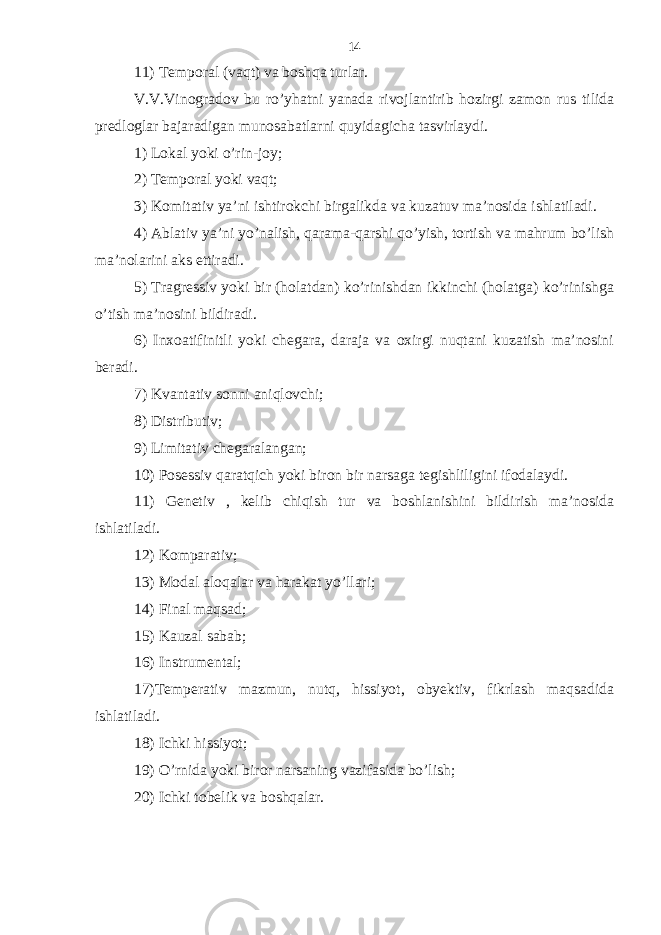 11) Temporal (vaqt) va boshqa turlar. V.V.Vinogradov bu ro’yhatni yanada rivojlantirib hozirgi zamon rus tilida predloglar bajaradigan munosabatlarni quyidagicha tasvirlaydi. 1) Lokal yoki o’rin-joy; 2) Temporal yoki vaqt; 3) Komitativ ya’ni ishtirokchi birgalikda va kuzatuv ma’nosida ishlatiladi. 4) Ablativ ya’ni yo’nalish, qarama-qarshi qo’yish, tortish va mahrum bo’lish ma’nolarini aks ettiradi. 5) Tragressiv yoki bir (holatdan) ko’rinishdan ikkinchi (holatga) ko’rinishga o’tish ma’nosini bildiradi. 6) Inxoatifinitli yoki chegara, daraja va oxirgi nuqtani kuzatish ma’nosini beradi. 7) Kvantativ sonni aniqlovchi; 8) Distributiv; 9) Limitativ chegaralangan; 10) Posessiv qaratqich yoki biron bir narsaga tegishliligini ifodalaydi. 11) Genetiv , kelib chiqish tur va boshlanishini bildirish ma’nosida ishlatiladi. 12) Komparativ; 13) Modal aloqalar va harakat yo’llari; 14) Final maqsad; 15) Kauzal sabab; 16) Instrumental; 17)Temperativ mazmun, nutq, hissiyot, obyektiv, fikrlash maqsadida ishlatiladi. 18) Ichki hissiyot; 19) O’rnida yoki biror narsaning vazifasida bo’lish; 20) Ichki tobelik va boshqalar. 14 