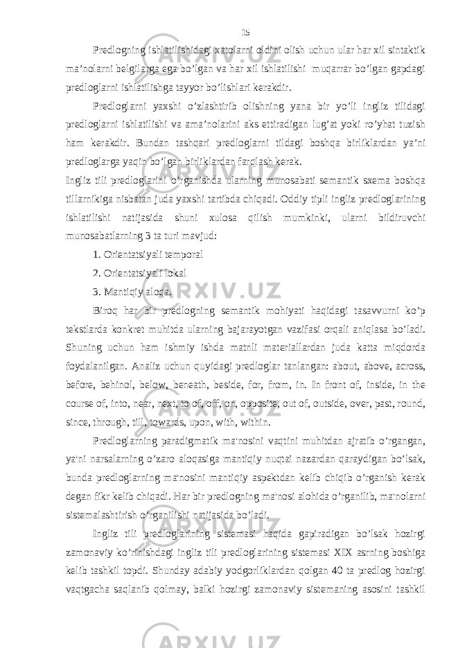 Predlogning ishlatilishidagi xatolarni oldini olish uchun ular har xil sintaktik ma’nolarni belgilarga ega bo’lgan va har xil ishlatilishi muqarrar bo’lgan gapdagi predloglarni ishlatilishga tayyor bo’lishlari kerakdir. Predloglarni yaxshi o’zlashtirib olishning yana bir yo’li ingliz tilidagi predloglarni ishlatilishi va ama’nolarini aks ettiradigan lug’at yoki ro’yhat tuzish ham kerakdir. Bundan tashqari predloglarni tildagi boshqa birliklardan ya’ni predloglarga yaqin bo’lgan birliklardan farqlash kerak. Ingliz tili predloglarini o’rganishda ularning munosabati semantik sxema boshqa tillarnikiga nisbatan juda yaxshi tartibda chiqadi. Oddiy tipli ingliz predloglarining ishlatilishi natijasida shuni xulosa qilish mumkinki, ularni bildiruvchi munosabatlarning 3 ta turi mavjud: 1. Orientatsiyali temporal 2. Orientatsiyali lokal 3. Mantiqiy aloqa. Biroq har bir predlogning semantik mohiyati haqidagi tasavvurni ko’p tekstlarda konkret muhitda ularning bajarayotgan vazifasi orqali aniqlasa bo’ladi. Shuning uchun ham ishmiy ishda matnli materiallardan juda katta miqdorda foydalanilgan. Analiz uchun quyidagi predloglar tanlangan: about, above, across, before, behinol, below, beneath, beside, for, from, in. In front of, inside, in the course of, into, near, next, to of, off, on, opposite, out of, outside, over, past, round, since, through, till, towards, upon, with, within. Predloglarning paradigmatik ma&#39;nosini vaqtini muhitdan ajratib o’rgangan, ya&#39;ni narsalarning o’zaro aloqasiga mantiqiy nuqtai nazardan qaraydigan bo’lsak, bunda predloglarning ma&#39;nosini mantiqiy aspektdan kelib chiqib o’rganish kerak degan fikr kelib chiqadi. Har bir predlogning ma&#39;nosi alohida o’rganilib, ma&#39;nolarni sistemalashtirish o’rganilishi natijasida bo’ladi. Ingliz tili predloglarining sistemasi haqida gapiradigan bo’lsak hozirgi zamonaviy ko’rinishdagi ingliz tili predloglarining sistemasi XIX asrning boshiga kelib tashkil topdi. Shunday adabiy yodgorliklardan qolgan 40 ta predlog hozirgi vaqtgacha saqlanib qolmay, balki hozirgi zamonaviy sistemaning asosini tashkil 15 