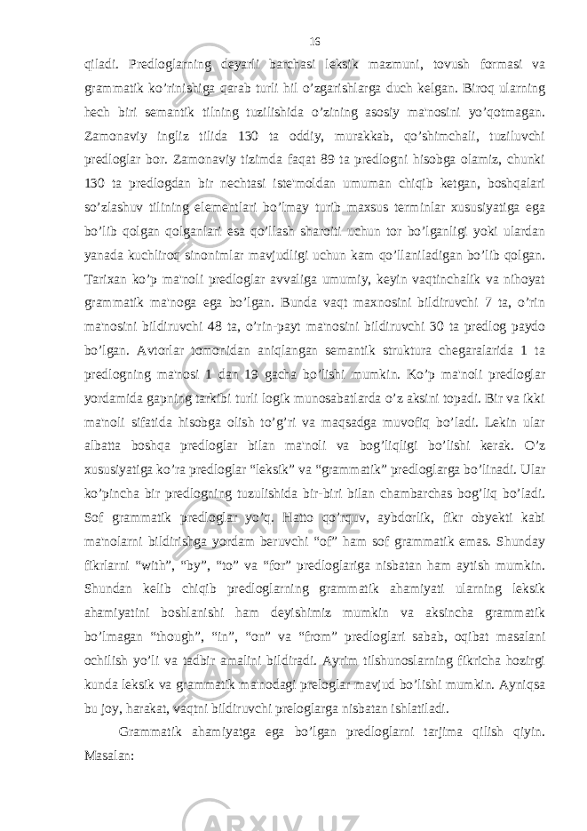 qiladi. Predloglarning deyarli barchasi leksik mazmuni, tovush formasi va grammatik ko’rinishiga qarab turli hil o’zgarishlarga duch kelgan. Biroq ularning hech biri semantik tilning tuzilishida o’zining asosiy ma&#39;nosini yo’qotmagan. Zamonaviy ingliz tilida 130 ta oddiy, murakkab, qo’shimchali, tuziluvchi predloglar bor. Zamonaviy tizimda faqat 89 ta predlogni hisobga olamiz, chunki 130 ta predlogdan bir nechtasi iste&#39;moldan umuman chiqib ketgan, boshqalari so’zlashuv tilining elementlari bo’lmay turib maxsus terminlar xususiyatiga ega bo’lib qolgan qolganlari esa qo’llash sharoiti uchun tor bo’lganligi yoki ulardan yanada kuchliroq sinonimlar mavjudligi uchun kam qo’llaniladigan bo’lib qolgan. Tarixan ko’p ma&#39;noli predloglar avvaliga umumiy, keyin vaqtinchalik va nihoyat grammatik ma&#39;noga ega bo’lgan. Bunda vaqt maxnosini bildiruvchi 7 ta, o’rin ma&#39;nosini bildiruvchi 48 ta, o’rin-payt ma&#39;nosini bildiruvchi 30 ta predlog paydo bo’lgan. Avtorlar tomonidan aniqlangan semantik struktura chegaralarida 1 ta predlogning ma&#39;nosi 1 dan 19 gacha bo’lishi mumkin. Ko’p ma&#39;noli predloglar yordamida gapning tarkibi turli logik munosabatlarda o’z aksini topadi. Bir va ikki ma&#39;noli sifatida hisobga olish to’g’ri va maqsadga muvofiq bo’ladi. Lekin ular albatta boshqa predloglar bilan ma&#39;noli va bog’liqligi bo’lishi kerak. O’z xususiyatiga ko’ra predloglar “leksik” va “grammatik” predloglarga bo’linadi. Ular ko’pincha bir predlogning tuzulishida bir-biri bilan chambarchas bog’liq bo’ladi. Sof grammatik predloglar yo’q. Hatto qo’rquv, aybdorlik, fikr obyekti kabi ma&#39;nolarni bildirishga yordam beruvchi “of” ham sof grammatik emas. Shunday fikrlarni “with”, “by”, “to” va “for” predloglariga nisbatan ham aytish mumkin. Shundan kelib chiqib predloglarning grammatik ahamiyati ularning leksik ahamiyatini boshlanishi ham deyishimiz mumkin va aksincha grammatik bo’lmagan “though”, “in”, “on” va “from” predloglari sabab, oqibat masalani ochilish yo’li va tadbir amalini bildiradi. Ayrim tilshunoslarning fikricha hozirgi kunda leksik va grammatik ma&#39;nodagi preloglar mavjud bo’lishi mumkin. Ayniqsa bu joy, harakat, vaqtni bildiruvchi preloglarga nisbatan ishlatiladi. Grammatik ahamiyatga ega bo’lgan predloglarni tarjima qilish qiyin. Masalan: 16 