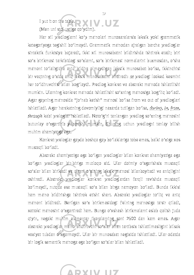 I put it on the table. (Men uni stol ustiga qo’ydim). Har xil predloglarni ko’p ma&#39;nolari munozaralarsiz leksik yoki grammatik kategoriyaga tegishli bo’lmaydi. Grammatik ma&#39;nodan ajralgan barcha predloglar sintaktik funktsiya bajaradi, ikki xil munosabatni bildirishda ishtirok etadi; biri so’z birikmasi tarkibidagi so’zlarni, so’z birikmasi normalarini buzmasdan, o’sha ma&#39;noni to’laligicha aniq bildira olmaydigan leksik munosabat bo’lsa, ikkinchisi bir vaqtning o’zida aniq leksik munosabatni bildiradi: at predlogi looked kesmini her to’ldiruvchisi bilan bog’laydi. Predlog konkret va abstrakt ma&#39;noda ishlatilishi mumkin. Ularning konkret ma&#39;noda ishlatilishi so’zning ma&#39;nosiga bog’liq bo’ladi. Agar gapning ma&#39;nosida “jo’nab ketish” ma&#39;nosi bo’lsa from va out of predloglari ishlatiladi. Agar harakatning davomiyligi nazarda tutilgan bo’lsa, during , in , from , through kabi preloglar ishlatiladi. Noto’g’ri tanlangan predlog so’zning ma&#39;nosini butunlay o’zgartirib yuborishi mumkin. Shuning uchun predlogni tanlay bilish muhim ahamiyatga ega. Konkret preloglar gapda boshqa gap bo’laklariga tobe emas, balki o’ziga xos mustaqil bo’ladi. Abstrakt ahamiyatiga ega bo’lgan predloglar bilan konkret ahamiyatiga ega bo’lgan predloglar bir-biriga mutloqo zid. Ular doimiy o’zgarishsiz mustaqil so’zlar bilan birikadi va ularni o’zining leksik ma&#39;nosi bilanboyitadi va aniqligini oshiradi. Abstrakt predloglar konkret predloglardan farqli ravishda mustaqil bo’lmaydi, nutqda esa mustaqil so’z bilan birga namoyon bo’ladi. Bunda ikkisi ham ma&#39;no bildirishga ishtirok etishi shart. Abstrakt predloglar to’liq va aniq ma&#39;noni bildiradi. Berilgan so’z birikmasidagi f&#39;elning ma&#39;nosiga ta&#39;sir qiladi, xattoki ma&#39;nosini o’zgartiradi ham. Bunga o’xshash birikmalarni eslab qolish juda qiyin, negaki muhim elementar iboralarning soni 2500 dan kam emas. Agar abstrakt predloglar ma&#39;no bildiruvchi so’zlar bilan tartibsiz ishlatilmasligini bilsak vaziyat tubdan o’zgarmaydi. Ular bir munosabat negizida ishlatiladi. Ular odatda bir logik semantik ma&#39;noga ega bo’lgan so’zlar bilan ishlatiladi. 17 