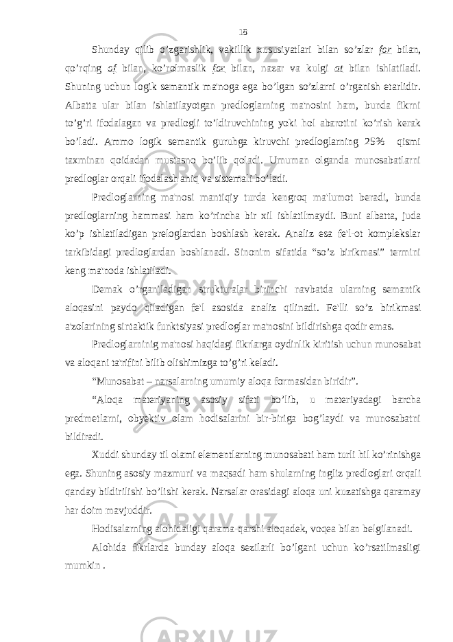 Shunday qilib o’zgarishlik, vakillik xususiyatlari bilan so’zlar for bilan, qo’rqing of bilan, ko’rolmaslik for bilan, nazar va kulgi at bilan ishlatiladi. Shuning uchun logik semantik ma&#39;noga ega bo’lgan so’zlarni o’rganish etarlidir. Albatta ular bilan ishlatilayotgan predloglarning ma&#39;nosini ham, bunda fikrni to’g’ri ifodalagan va predlogli to’ldiruvchining yoki hol abarotini ko’rish kerak bo’ladi. Ammo logik semantik guruhga kiruvchi predloglarning 25% qismi taxminan qoidadan mustasno bo’lib qoladi. Umuman olganda munosabatlarni predloglar orqali ifodalash aniq va sistemali bo’ladi. Predloglarning ma&#39;nosi mantiqiy turda kengroq ma&#39;lumot beradi, bunda predloglarning hammasi ham ko’rincha bir xil ishlatilmaydi. Buni albatta, juda ko’p ishlatiladigan preloglardan boshlash kerak. Analiz esa fe&#39;l-ot komplekslar tarkibidagi predloglardan boshlanadi. Sinonim sifatida “so’z birikmasi” termini keng ma&#39;noda ishlatiladi. Demak o’rganiladigan strukturalar birinchi navbatda ularning semantik aloqasini paydo qiladigan fe&#39;l asosida analiz qilinadi. Fe&#39;lli so’z birikmasi a&#39;zolarining sintaktik funktsiyasi predloglar ma&#39;nosini bildirishga qodir emas. Predloglarninig ma&#39;nosi haqidagi fikrlarga oydinlik kiritish uchun munosabat va aloqani ta&#39;rifini bilib olishimizga to’g’ri keladi. “Munosabat – narsalarning umumiy aloqa formasidan biridir”. “Aloqa materiyaning asosiy sifati bo’lib, u materiyadagi barcha predmetlarni, obyektiv olam hodisalarini bir-biriga bog’laydi va munosabatni bildiradi. Xuddi shunday til olami elementlarning munosabati ham turli hil ko’rinishga ega. Shuning asosiy mazmuni va maqsadi ham shularning ingliz predloglari orqali qanday bildirilishi bo’lishi kerak. Narsalar orasidagi aloqa uni kuzatishga qaramay har doim mavjuddir. Hodisalarning alohidaligi qarama-qarshi aloqadek, voqea bilan belgilanadi. Alohida fikrlarda bunday aloqa sezilarli bo’lgani uchun ko’rsatilmasligi mumkin . 18 